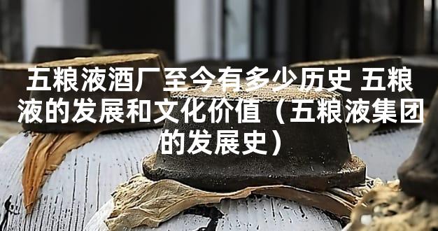 五粮液酒厂至今有多少历史 五粮液的发展和文化价值（五粮液集团的发展史）